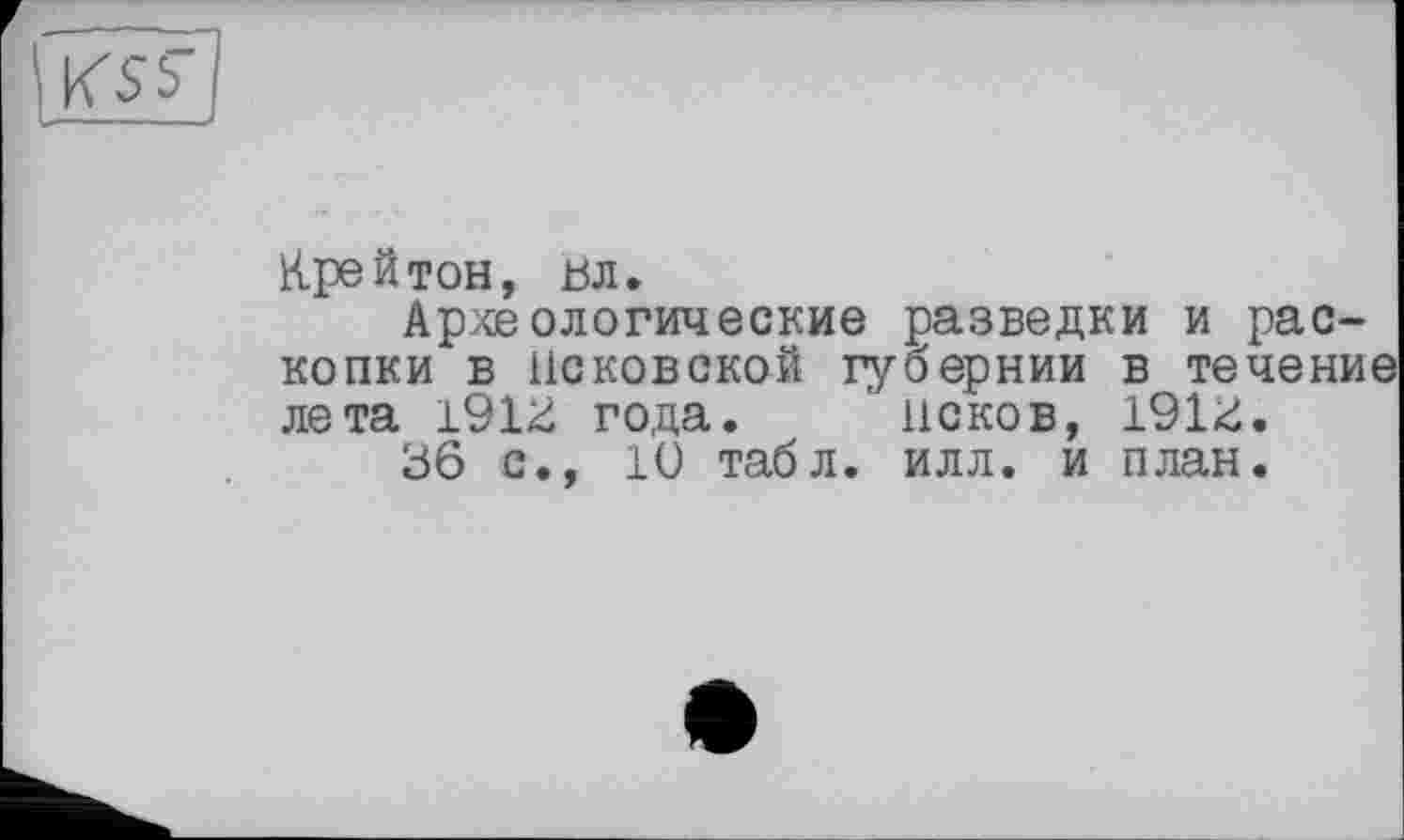 ﻿KSb
Крейтон, ьл.
Археологические разведки и раскопки в Псковской губернии в течение лета 191^ года. ' исков, 191<:.
36 с., 10 табл. илл. и план.